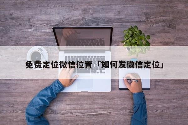免费定位微信位置「如何发微信定位」「免费微信定位找人不被发现」
