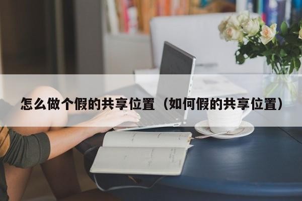 怎么做个假的共享位置（如何假的共享位置）「假共享位置怎么设置」